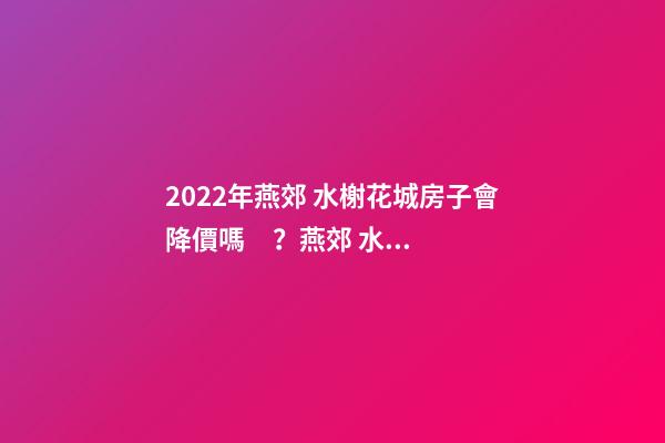 2022年燕郊 水榭花城房子會降價嗎？燕郊 水榭花城性價比高嗎？